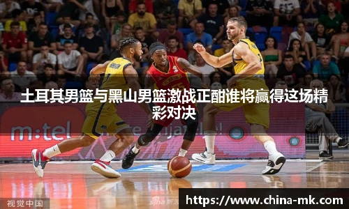 土耳其男篮与黑山男篮激战正酣谁将赢得这场精彩对决